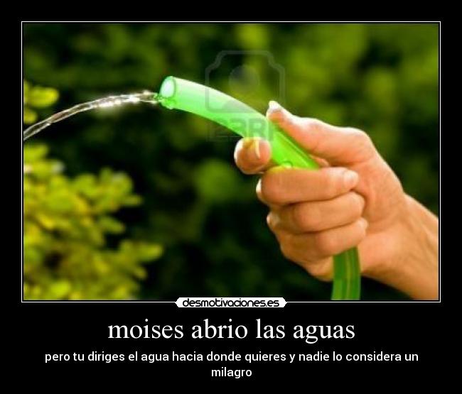 moises abrio las aguas - pero tu diriges el agua hacia donde quieres y nadie lo considera un milagro