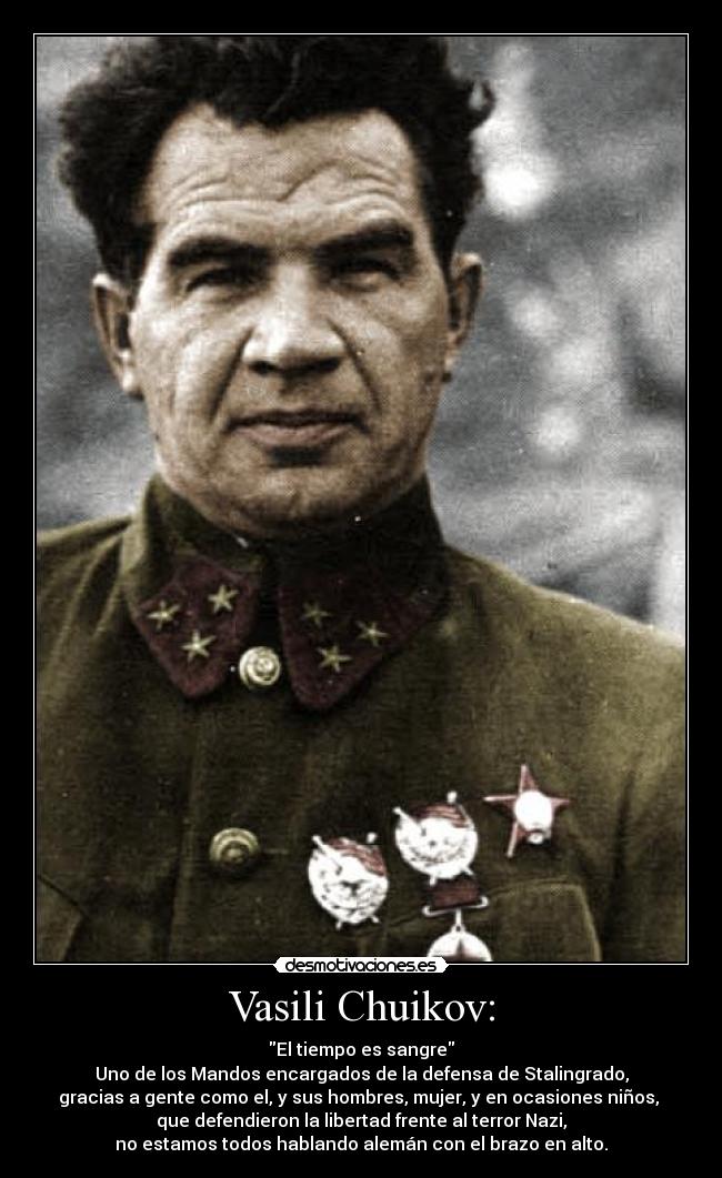 Vasili Chuikov: - El tiempo es sangre
Uno de los Mandos encargados de la defensa de Stalingrado,
gracias a gente como el, y sus hombres, mujer, y en ocasiones niños,
que defendieron la libertad frente al terror Nazi,
no estamos todos hablando alemán con el brazo en alto.
