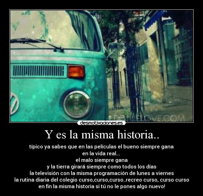 Y es la misma historia.. - típico ya sabes que en las películas el bueno siempre gana
en la vida real...
el malo siempre gana
y la tierra girará siempre como todos los días
la televisión con la misma programación de lunes a viernes
la rutina diaria del colegio curso,curso,curso..recreo curso, curso curso
en fin la misma historia si tú no le pones algo nuevo!