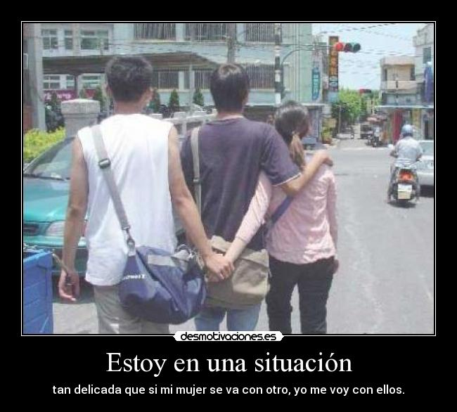 Estoy en una situación - tan delicada que si mi mujer se va con otro, yo me voy con ellos.