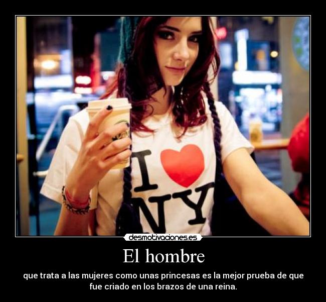 El hombre - que trata a las mujeres como unas princesas es la mejor prueba de que
fue criado en los brazos de una reina.