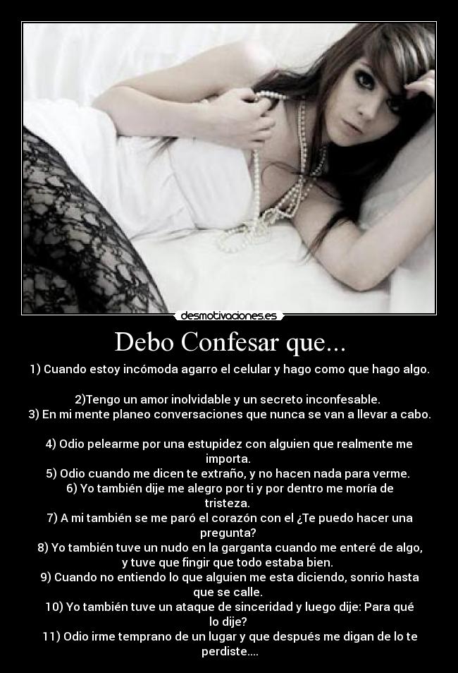 Debo Confesar que... - 1) Cuando estoy incómoda agarro el celular y hago como que hago algo.
2)Tengo un amor inolvidable y un secreto inconfesable.
3) En mi mente planeo conversaciones que nunca se van a llevar a cabo.
4) Odio pelearme por una estupidez con alguien que realmente me
importa.
5) Odio cuando me dicen te extraño, y no hacen nada para verme.
6) Yo también dije me alegro por ti y por dentro me moría de
tristeza.
7) A mi también se me paró el corazón con el ¿Te puedo hacer una
pregunta?
8) Yo también tuve un nudo en la garganta cuando me enteré de algo,
y tuve que fingir que todo estaba bien.
9) Cuando no entiendo lo que alguien me esta diciendo, sonrio hasta
que se calle.
10) Yo también tuve un ataque de sinceridad y luego dije: Para qué
lo dije?
11) Odio irme temprano de un lugar y que después me digan de lo te
perdiste....