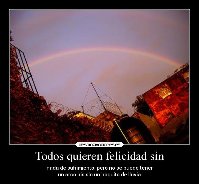Todos quieren felicidad sin - nada de sufrimiento, pero no se puede tener
un arco iris sin un poquito de lluvia.