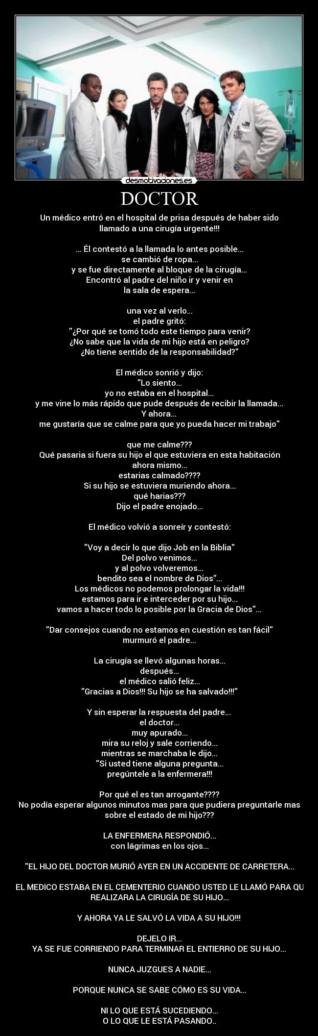 DOCTOR - Un médico entró en el hospital de prisa después de haber sido
llamado a una cirugía urgente!!!

... Él contestó a la llamada lo antes posible...
se cambió de ropa...
y se fue directamente al bloque de la cirugía...
Encontró al padre del niño ir y venir en
la sala de espera...

una vez al verlo...
el padre gritó:
¿Por qué se tomó todo este tiempo para venir?
¿No sabe que la vida de mi hijo está en peligro?
¿No tiene sentido de la responsabilidad?

El médico sonrió y dijo:
Lo siento...
yo no estaba en el hospital...
y me vine lo más rápido que pude después de recibir la llamada...
Y ahora...
me gustaría que se calme para que yo pueda hacer mi trabajo

que me calme???
Qué pasaria si fuera su hijo el que estuviera en esta habitación
ahora mismo...
estarias calmado????
Si su hijo se estuviera muriendo ahora...
qué harias???
Dijo el padre enojado...

El médico volvió a sonreír y contestó:

Voy a decir lo que dijo Job en la Biblia
Del polvo venimos...
y al polvo volveremos...
bendito sea el nombre de Dios”...
Los médicos no podemos prolongar la vida!!!
estamos para ir e interceder por su hijo...
vamos a hacer todo lo posible por la Gracia de Dios...

Dar consejos cuando no estamos en cuestión es tan fácil
murmuró el padre...

La cirugía se llevó algunas horas...
después...
el médico salió feliz...
Gracias a Dios!!! Su hijo se ha salvado!!!

Y sin esperar la respuesta del padre...
el doctor...
muy apurado...
mira su reloj y sale corriendo...
mientras se marchaba le dijo...
Si usted tiene alguna pregunta...
pregúntele a la enfermera!!!

Por qué el es tan arrogante????
No podía esperar algunos minutos mas para que pudiera preguntarle mas
sobre el estado de mi hijo???

LA ENFERMERA RESPONDIÓ...
con lágrimas en los ojos...

EL HIJO DEL DOCTOR MURIÓ AYER EN UN ACCIDENTE DE CARRETERA...

Y EL MEDICO ESTABA EN EL CEMENTERIO CUANDO USTED LE LLAMÓ PARA QUE
REALIZARA LA CIRUGÍA DE SU HIJO...

Y AHORA YA LE SALVÓ LA VIDA A SU HIJO!!!

DEJELO IR...
YA SE FUE CORRIENDO PARA TERMINAR EL ENTIERRO DE SU HIJO...

NUNCA JUZGUES A NADIE...

PORQUE NUNCA SE SABE CÓMO ES SU VIDA...

NI LO QUE ESTÁ SUCEDIENDO...
O LO QUE LE ESTÁ PASANDO..