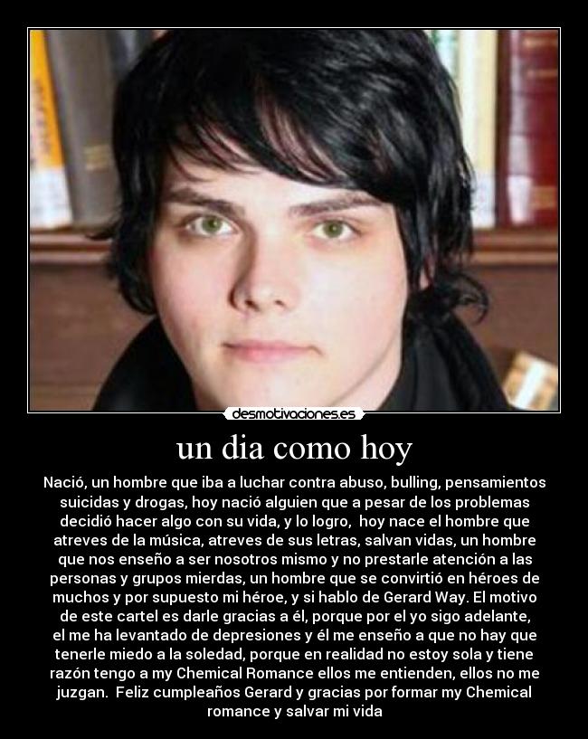 un dia como hoy - Nació, un hombre que iba a luchar contra abuso, bulling, pensamientos
suicidas y drogas, hoy nació alguien que a pesar de los problemas
decidió hacer algo con su vida, y lo logro,  hoy nace el hombre que
atreves de la música, atreves de sus letras, salvan vidas, un hombre
que nos enseño a ser nosotros mismo y no prestarle atención a las
personas y grupos mierdas, un hombre que se convirtió en héroes de
muchos y por supuesto mi héroe, y si hablo de Gerard Way. El motivo
de este cartel es darle gracias a él, porque por el yo sigo adelante,
el me ha levantado de depresiones y él me enseño a que no hay que
tenerle miedo a la soledad, porque en realidad no estoy sola y tiene
razón tengo a my Chemical Romance ellos me entienden, ellos no me
juzgan.  Feliz cumpleaños Gerard y gracias por formar my Chemical
romance y salvar mi vida