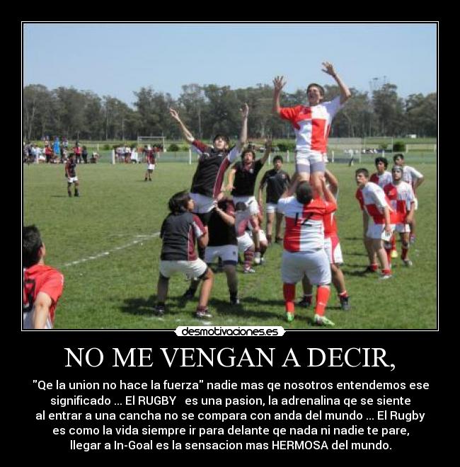 NO ME VENGAN A DECIR, - Qe la union no hace la fuerza nadie mas qe nosotros entendemos ese
significado ... El RUGBY ♥ es una pasion, la adrenalina qe se siente
al entrar a una cancha no se compara con anda del mundo ... El Rugby
es como la vida siempre ir para delante qe nada ni nadie te pare,
llegar a In-Goal es la sensacion mas HERMOSA del mundo.