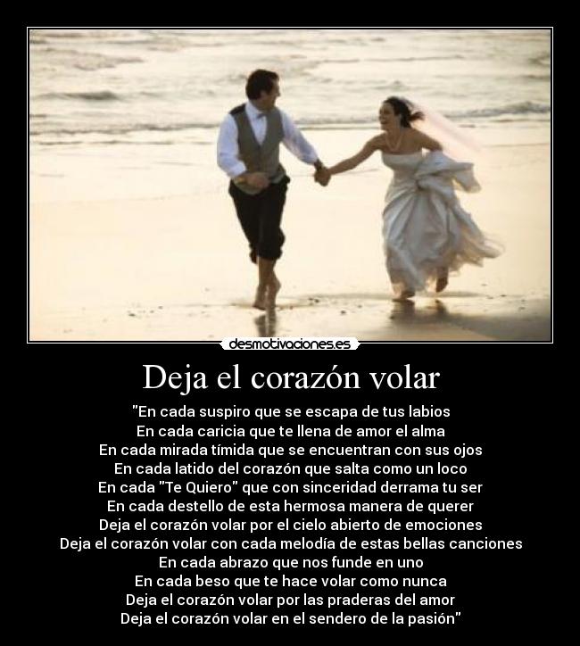 Deja el corazón volar - En cada suspiro que se escapa de tus labios
En cada caricia que te llena de amor el alma
En cada mirada tímida que se encuentran con sus ojos
En cada latido del corazón que salta como un loco
En cada Te Quiero que con sinceridad derrama tu ser
En cada destello de esta hermosa manera de querer
Deja el corazón volar por el cielo abierto de emociones
Deja el corazón volar con cada melodía de estas bellas canciones
En cada abrazo que nos funde en uno
En cada beso que te hace volar como nunca
Deja el corazón volar por las praderas del amor
Deja el corazón volar en el sendero de la pasión