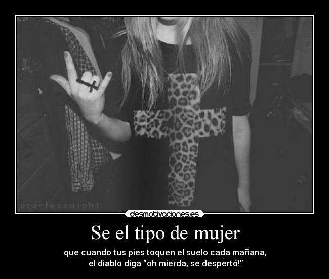 Se el tipo de mujer - que cuando tus pies toquen el suelo cada mañana,
el diablo diga oh mierda, se despertó!