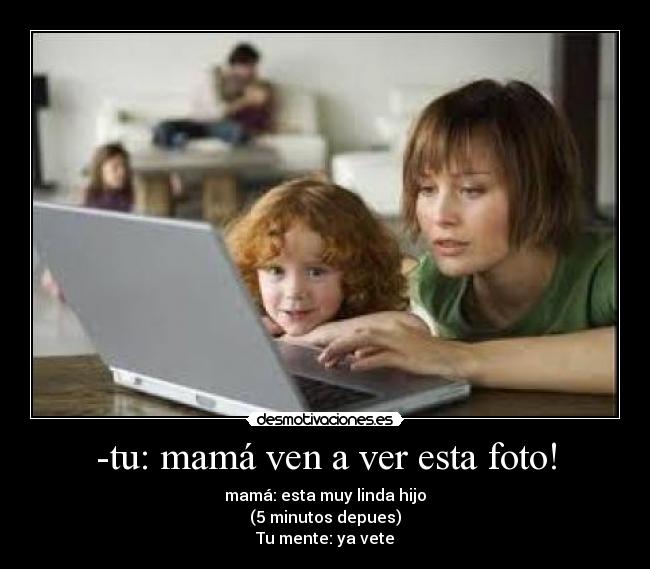 -tu: mamá ven a ver esta foto! - mamá: esta muy linda hijo
(5 minutos depues)
Tu mente: ya vete