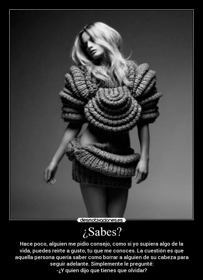 ¿Sabes? - Hace poco, alguien me pidio consejo, como si yo supiera algo de la
vida, puedes reirte a gusto, tu que me conoces. La cuestión es que
aquella persona queria saber como borrar a alguien de su cabeza para
seguir adelante. Simplemente le pregunté:
-¿Y quien dijo que tienes que olvidar?