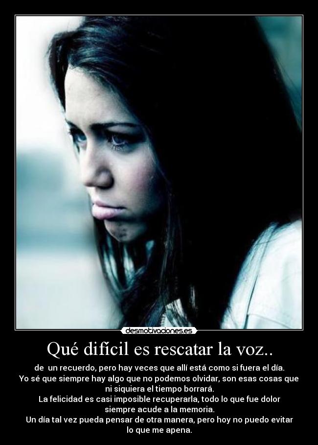 Qué difícil es rescatar la voz.. - de un recuerdo, pero hay veces que allí está como si fuera el día.
Yo sé que siempre hay algo que no podemos olvidar, son esas cosas que
ni siquiera el tiempo borrará.
La felicidad es casi imposible recuperarla, todo lo que fue dolor
siempre acude a la memoria.
Un día tal vez pueda pensar de otra manera, pero hoy no puedo evitar
lo que me apena.