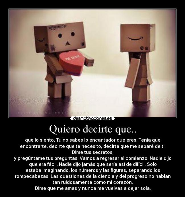 Quiero decirte que.. - que lo siento. Tu no sabes lo encantador que eres. Tenía que
encontrarte, decirte que te necesito, decirte que me separé de ti.
Dime tus secretos,
y pregúntame tus preguntas. Vamos a regresar al comienzo. Nadie dijo
que era fácil. Nadie dijo jamás que sería así de difícil. Solo
estaba imaginando, los números y las figuras, separando los
rompecabezas. Las cuestiones de la ciencia y del progreso no hablan
tan ruidosamente como mi corazón.
Dime que me amas y nunca me vuelvas a dejar sola.