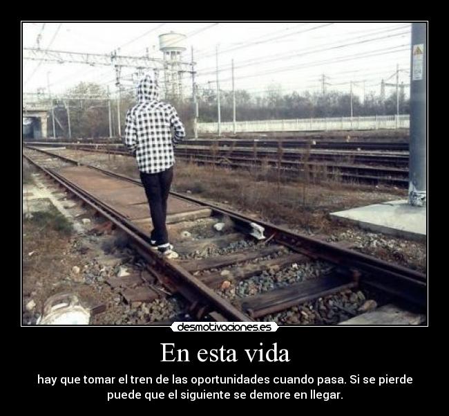 En esta vida - hay que tomar el tren de las oportunidades cuando pasa. Si se pierde
puede que el siguiente se demore en llegar.