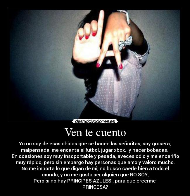 Ven te cuento - Yo no soy de esas chicas que se hacen las señoritas, soy grosera,
malpensada, me encanta el futbol, jugar xbox, y hacer bobadas.
En ocasiones soy muy insoportable y pesada, aveces odio y me encariño
muy rápido, pero sin embargo hay personas que amo y valoro mucho.
No me importa lo que digan de mi, no busco caerle bien a todo el
mundo, y no me gusta ser alguien que NO SOY,
Pero si no hay PRINCIPES AZULES , para que creerme
PRINCESA?