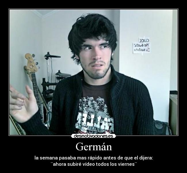 Germán - la semana pasaba mas rápido antes de que el dijera:
¨ahora subiré vídeo todos los viernes¨