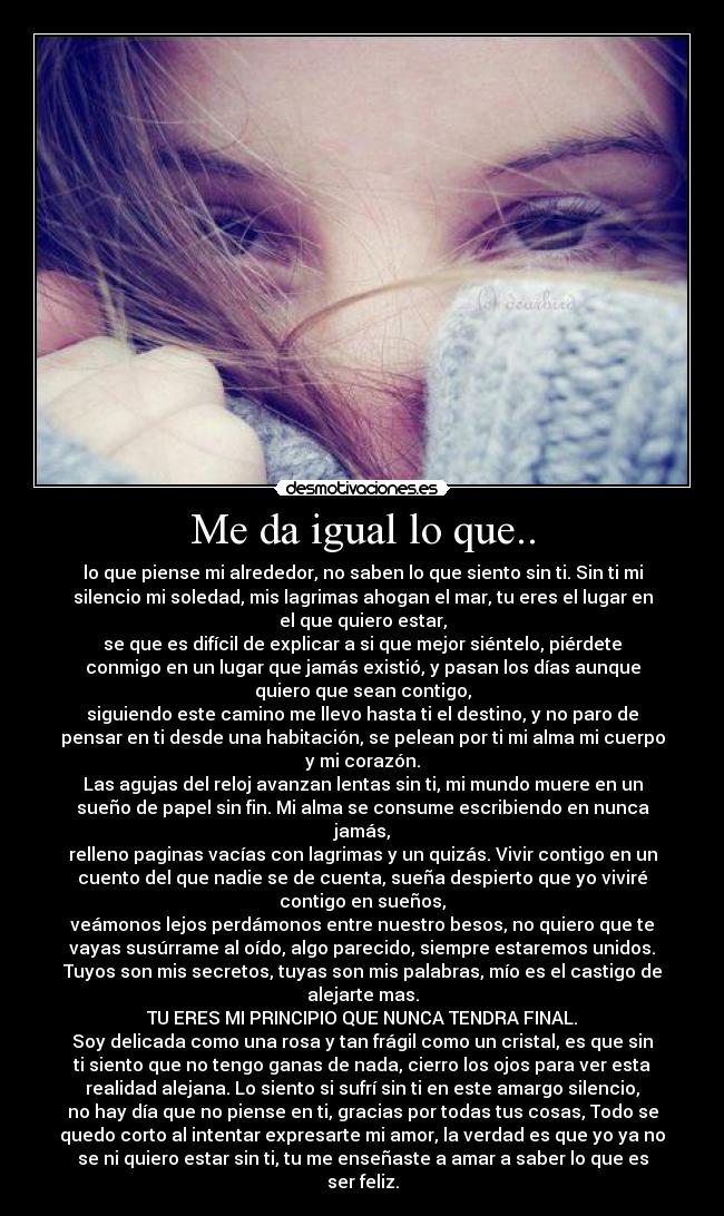 Me da igual lo que.. - lo que piense mi alrededor, no saben lo que siento sin ti. Sin ti mi
silencio mi soledad, mis lagrimas ahogan el mar, tu eres el lugar en
el que quiero estar,
se que es difícil de explicar a si que mejor siéntelo, piérdete
conmigo en un lugar que jamás existió, y pasan los días aunque
quiero que sean contigo,
siguiendo este camino me llevo hasta ti el destino, y no paro de
pensar en ti desde una habitación, se pelean por ti mi alma mi cuerpo
y mi corazón.
Las agujas del reloj avanzan lentas sin ti, mi mundo muere en un
sueño de papel sin fin. Mi alma se consume escribiendo en nunca
jamás,
relleno paginas vacías con lagrimas y un quizás. Vivir contigo en un
cuento del que nadie se de cuenta, sueña despierto que yo viviré
contigo en sueños,
veámonos lejos perdámonos entre nuestro besos, no quiero que te
vayas susúrrame al oído, algo parecido, siempre estaremos unidos.
Tuyos son mis secretos, tuyas son mis palabras, mío es el castigo de
alejarte mas.
TU ERES MI PRINCIPIO QUE NUNCA TENDRA FINAL.
Soy delicada como una rosa y tan frágil como un cristal, es que sin
ti siento que no tengo ganas de nada, cierro los ojos para ver esta
realidad alejana. Lo siento si sufrí sin ti en este amargo silencio,
no hay día que no piense en ti, gracias por todas tus cosas, Todo se
quedo corto al intentar expresarte mi amor, la verdad es que yo ya no
se ni quiero estar sin ti, tu me enseñaste a amar a saber lo que es
ser feliz.