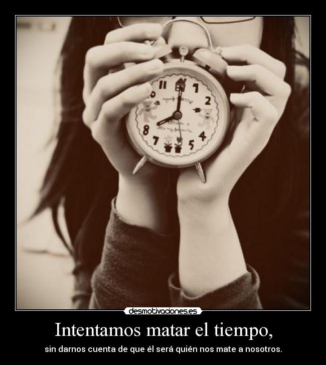 Intentamos matar el tiempo, - sin darnos cuenta de que él será quién nos mate a nosotros.
