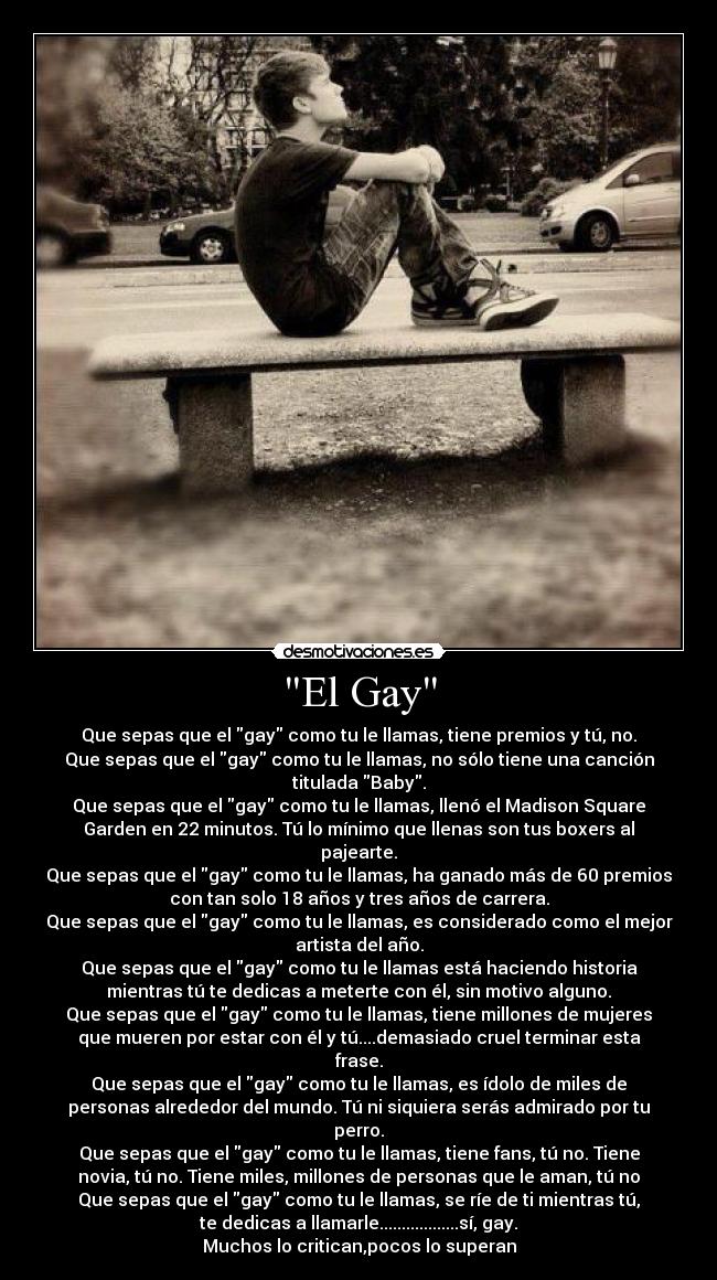 El Gay - Que sepas que el gay como tu le llamas, tiene premios y tú, no.
Que sepas que el gay como tu le llamas, no sólo tiene una canción
titulada Baby.
Que sepas que el gay como tu le llamas, llenó el Madison Square
Garden en 22 minutos. Tú lo mínimo que llenas son tus boxers al
pajearte.
Que sepas que el gay como tu le llamas, ha ganado más de 60 premios
con tan solo 18 años y tres años de carrera.
Que sepas que el gay como tu le llamas, es considerado como el mejor
artista del año.
Que sepas que el gay como tu le llamas está haciendo historia
mientras tú te dedicas a meterte con él, sin motivo alguno.
Que sepas que el gay como tu le llamas, tiene millones de mujeres
que mueren por estar con él y tú....demasiado cruel terminar esta
frase.
Que sepas que el gay como tu le llamas, es ídolo de miles de
personas alrededor del mundo. Tú ni siquiera serás admirado por tu
perro.
Que sepas que el gay como tu le llamas, tiene fans, tú no. Tiene
novia, tú no. Tiene miles, millones de personas que le aman, tú no
Que sepas que el gay como tu le llamas, se ríe de ti mientras tú,
te dedicas a llamarle..................sí, gay.
Muchos lo critican,pocos lo superan