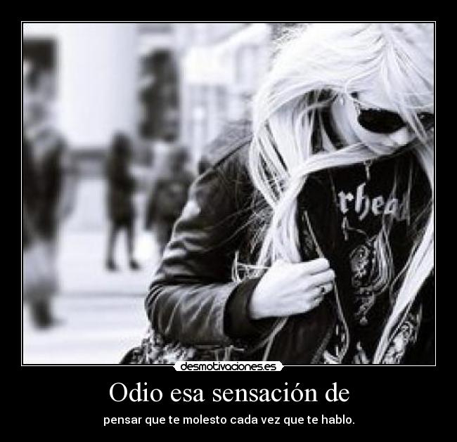 Odio esa sensación de - pensar que te molesto cada vez que te hablo.