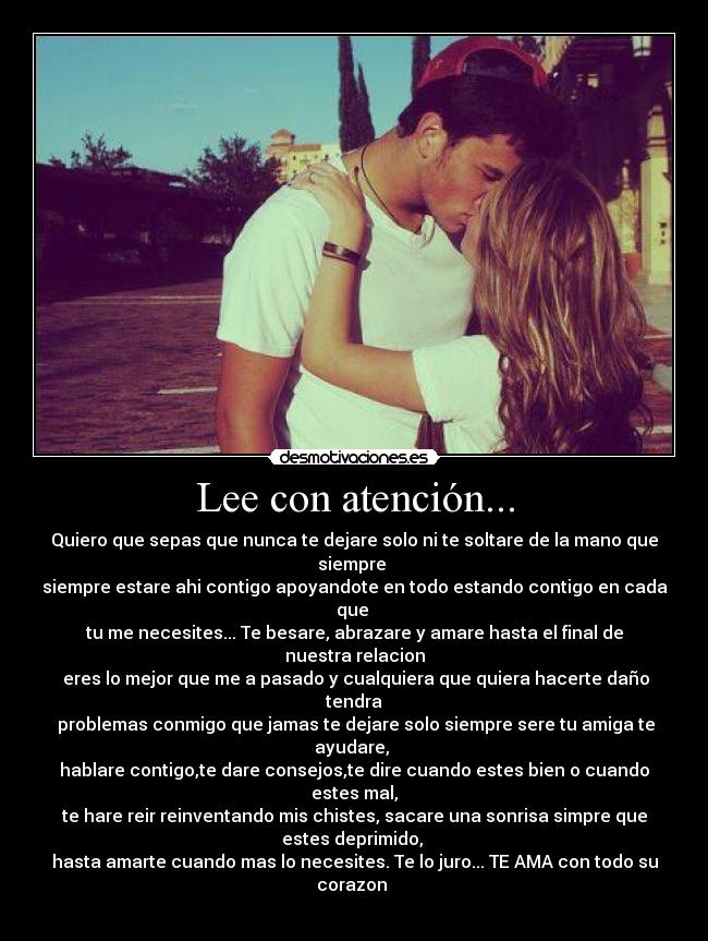Lee con atención... - Quiero que sepas que nunca te dejare solo ni te soltare de la mano que
siempre
siempre estare ahi contigo apoyandote en todo estando contigo en cada
que
tu me necesites... Te besare, abrazare y amare hasta el final de
nuestra relacion
eres lo mejor que me a pasado y cualquiera que quiera hacerte daño
tendra
problemas conmigo que jamas te dejare solo siempre sere tu amiga te
ayudare,
hablare contigo,te dare consejos,te dire cuando estes bien o cuando
estes mal,
te hare reir reinventando mis chistes, sacare una sonrisa simpre que
estes deprimido,
hasta amarte cuando mas lo necesites. Te lo juro... TE AMA con todo su
corazon