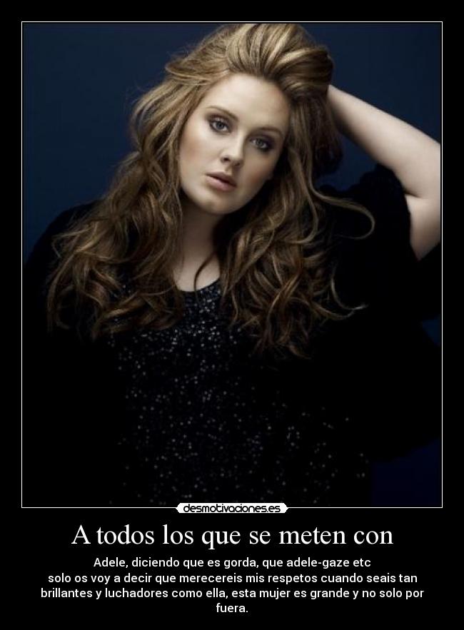 A todos los que se meten con - Adele, diciendo que es gorda, que adele-gaze etc
solo os voy a decir que merecereis mis respetos cuando seais tan
brillantes y luchadores como ella, esta mujer es grande y no solo por
fuera.