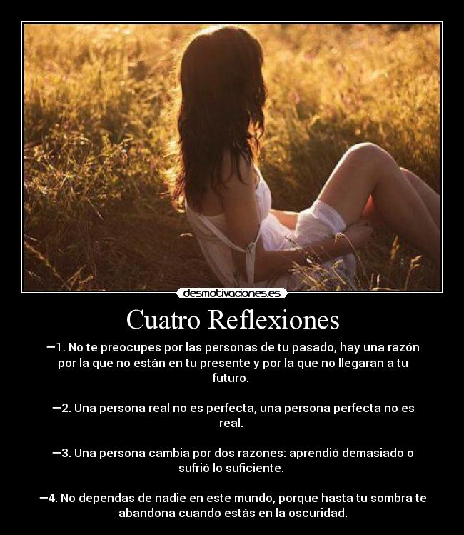 Cuatro Reflexiones - —1. No te preocupes por las personas de tu pasado, hay una razón
por la que no están en tu presente y por la que no llegaran a tu
futuro.
—2. Una persona real no es perfecta, una persona perfecta no es
real.
—3. Una persona cambia por dos razones: aprendió demasiado o
sufrió lo suficiente.
—4. No dependas de nadie en este mundo, porque hasta tu sombra te
abandona cuando estás en la oscuridad.
