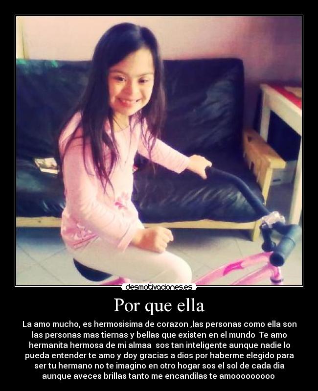 Por que ella - La amo mucho, es hermosisima de corazon ,las personas como ella son
las personas mas tiernas y bellas que existen en el mundo Te amo
hermanita hermosa de mi almaa sos tan inteligente aunque nadie lo
pueda entender te amo y doy gracias a dios por haberme elegido para
ser tu hermano no te imagino en otro hogar sos el sol de cada dia
aunque aveces brillas tanto me encandilas te amooooooooo ♥
