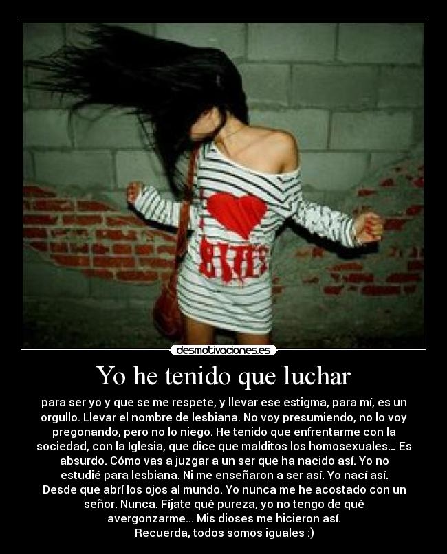 Yo he tenido que luchar - para ser yo y que se me respete, y llevar ese estigma, para mí, es un
orgullo. Llevar el nombre de lesbiana. No voy presumiendo, no lo voy
pregonando, pero no lo niego. He tenido que enfrentarme con la
sociedad, con la Iglesia, que dice que malditos los homosexuales… Es
absurdo. Cómo vas a juzgar a un ser que ha nacido así. Yo no
estudié para lesbiana. Ni me enseñaron a ser así. Yo nací así.
Desde que abrí los ojos al mundo. Yo nunca me he acostado con un
señor. Nunca. Fíjate qué pureza, yo no tengo de qué
avergonzarme... Mis dioses me hicieron así.
Recuerda, todos somos iguales :)