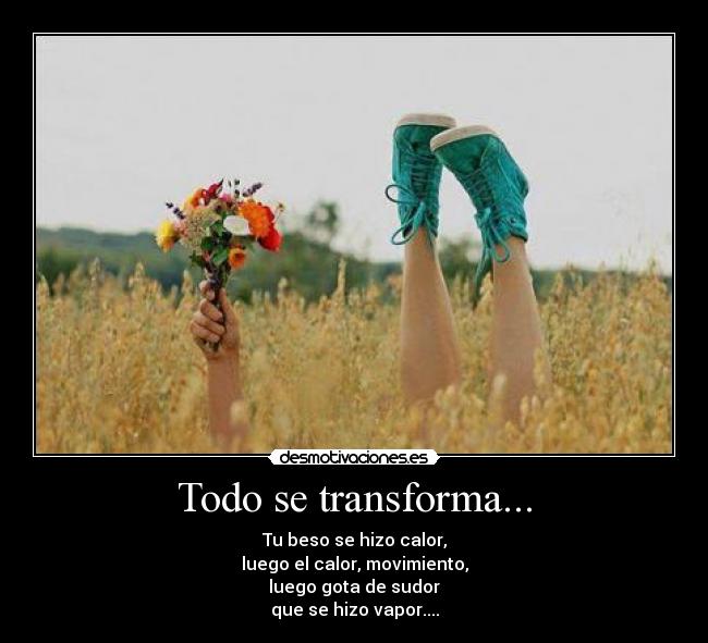 Todo se transforma... - Tu beso se hizo calor,
luego el calor, movimiento,
luego gota de sudor
que se hizo vapor....
