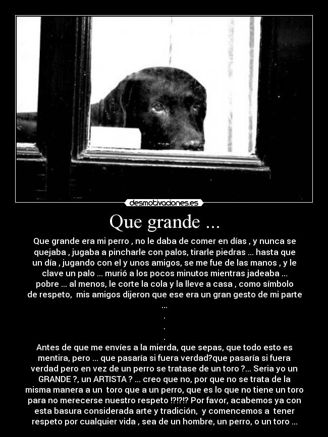 Que grande ... - Que grande era mi perro , no le daba de comer en días , y nunca se
quejaba , jugaba a pincharle con palos, tirarle piedras ... hasta que
un día , jugando con el y unos amigos, se me fue de las manos , y le
clave un palo ... murió a los pocos minutos mientras jadeaba ...
pobre ... al menos, le corte la cola y la lleve a casa , como símbolo
de respeto, mis amigos dijeron que ese era un gran gesto de mi parte
...
.
.
.
Antes de que me envíes a la mierda, que sepas, que todo esto es
mentira, pero ... que pasaría si fuera verdad?que pasaría si fuera
verdad pero en vez de un perro se tratase de un toro ?... Seria yo un
GRANDE ?, un ARTISTA ? ... creo que no, por que no se trata de la
misma manera a un toro que a un perro, que es lo que no tiene un toro
para no merecerse nuestro respeto !?!?!? Por favor, acabemos ya con
esta basura considerada arte y tradición, y comencemos a tener
respeto por cualquier vida , sea de un hombre, un perro, o un toro ...
