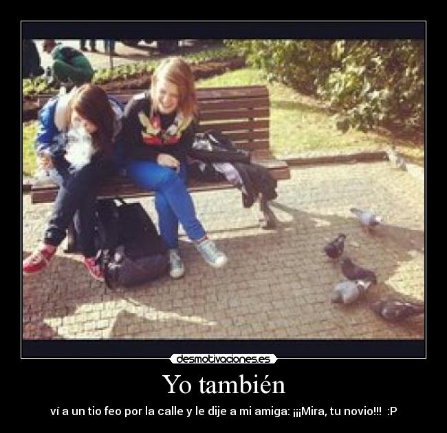 Yo también - ví a un tio feo por la calle y le dije a mi amiga: ¡¡¡Mira, tu novio!!!  :P