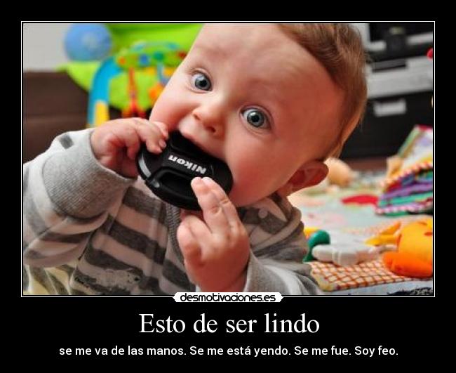 Esto de ser lindo - se me va de las manos. Se me está yendo. Se me fue. Soy feo.