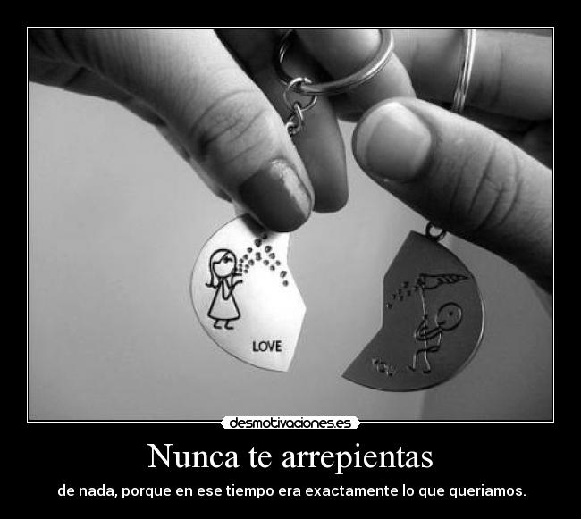 Nunca te arrepientas - de nada, porque en ese tiempo era exactamente lo que queriamos.