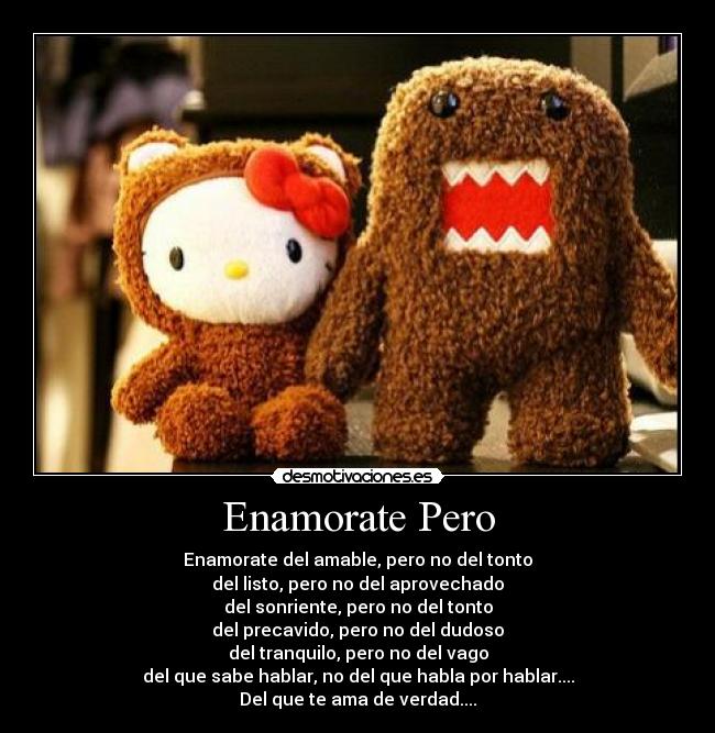 Enamorate Pero - Enamorate del amable, pero no del tonto
del listo, pero no del aprovechado
del sonriente, pero no del tonto
del precavido, pero no del dudoso
del tranquilo, pero no del vago
del que sabe hablar, no del que habla por hablar....
Del que te ama de verdad....