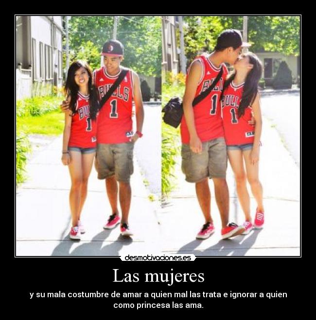 Las mujeres - y su mala costumbre de amar a quien mal las trata e ignorar a quien
como princesa las ama.
