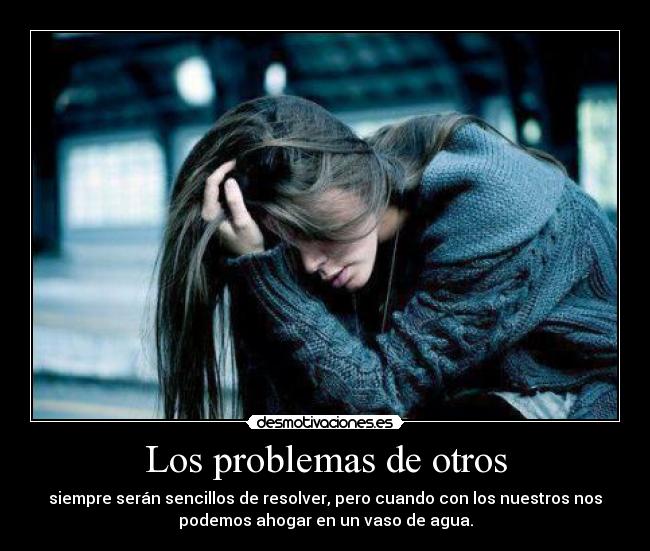 Los problemas de otros - siempre serán sencillos de resolver, pero cuando con los nuestros nos
podemos ahogar en un vaso de agua.
