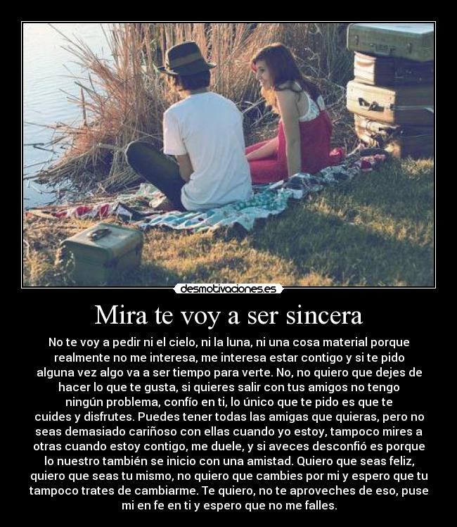 Mira te voy a ser sincera - No te voy a pedir ni el cielo, ni la luna, ni una cosa material porque
realmente no me interesa, me interesa estar contigo y si te pido
alguna vez algo va a ser tiempo para verte. No, no quiero que dejes de
hacer lo que te gusta, si quieres salir con tus amigos no tengo
ningún problema, confío en ti, lo único que te pido es que te
cuides y disfrutes. Puedes tener todas las amigas que quieras, pero no
seas demasiado cariñoso con ellas cuando yo estoy, tampoco mires a
otras cuando estoy contigo, me duele, y si aveces desconfió es porque
lo nuestro también se inicio con una amistad. Quiero que seas feliz,
quiero que seas tu mismo, no quiero que cambies por mi y espero que tu
tampoco trates de cambiarme. Te quiero, no te aproveches de eso, puse
mi en fe en ti y espero que no me falles.