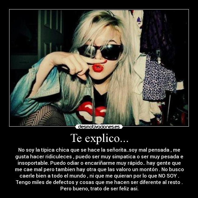 Te explico... - No soy la típica chica que se hace la señorita..soy mal pensada , me
gusta hacer ridiculeces , puedo ser muy simpatica o ser muy pesada e
insoportable. Puedo odiar o encariñarme muy rápido.. hay gente que
me cae mal pero tambien hay otra que las valoro un montón . No busco
caerle bien a todo el mundo , ni que me quieran por lo que NO SOY .
Tengo miles de defectos y cosas que me hacen ser diferente al resto .
Pero bueno, trato de ser feliz asi.