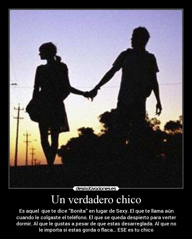 Un verdadero chico - Es aquel que te dice Bonita en lugar de Sexy. El que te llama aún
cuando le colgaste el teléfono. El que se queda despierto para verter
dormir. Al que le gustas a pesar de que estas desarreglada. Al que no
le importa si estas gorda o flaca... ESE es tu chico