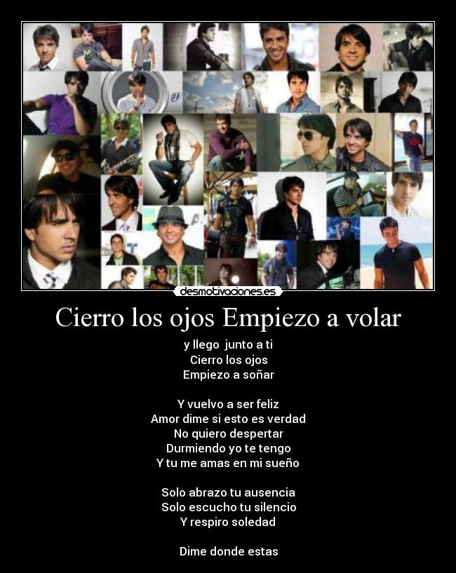 Cierro los ojos Empiezo a volar - y llego junto a ti
Cierro los ojos
Empiezo a soñar
Y vuelvo a ser feliz
Amor dime si esto es verdad
No quiero despertar
Durmiendo yo te tengo
Y tu me amas en mi sueño
Solo abrazo tu ausencia
Solo escucho tu silencio
Y respiro soledad
Dime donde estas