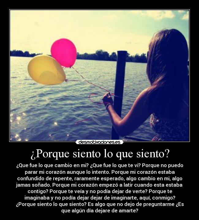 ¿Porque siento lo que siento? - ¿Que fue lo que cambio en mi? ¿Que fue lo que te vi? Porque no puedo
parar mi corazón aunque lo intento. Porque mi corazón estaba
confundido de repente, raramente esperado, algo cambio en mi, algo
jamas soñado. Porque mi corazón empezó a latir cuando esta estaba
contigo? Porque te veía y no podía dejar de verte? Porque te
imaginaba y no podía dejar dejar de imaginarte, aquí, conmigo?
¿Porque siento lo que siento? Es algo que no dejo de preguntarme ¿Es
que algún día dejare de amarte?