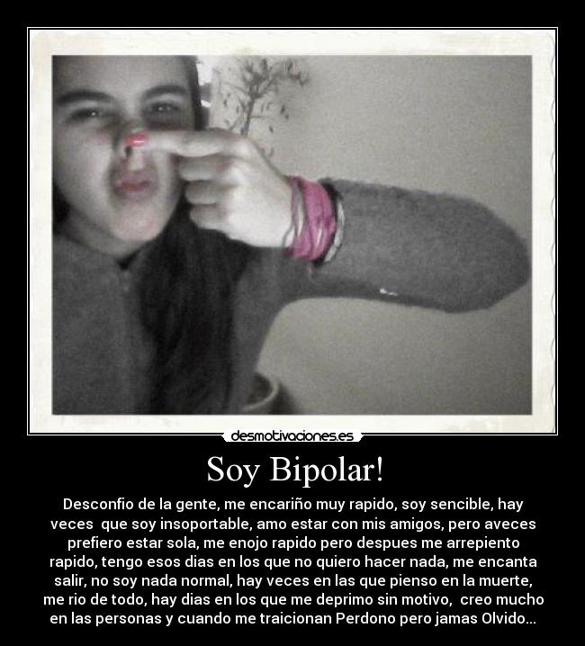 Soy Bipolar! - Desconfio de la gente, me encariño muy rapido, soy sencible, hay
veces que soy insoportable, amo estar con mis amigos, pero aveces
prefiero estar sola, me enojo rapido pero despues me arrepiento
rapido, tengo esos dias en los que no quiero hacer nada, me encanta
salir, no soy nada normal, hay veces en las que pienso en la muerte,
me rio de todo, hay dias en los que me deprimo sin motivo, creo mucho
en las personas y cuando me traicionan Perdono pero jamas Olvido...♥