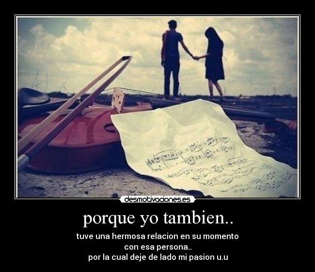 porque yo tambien.. - tuve una hermosa relacion en su momento
con esa persona..
por la cual deje de lado mi pasion u.u