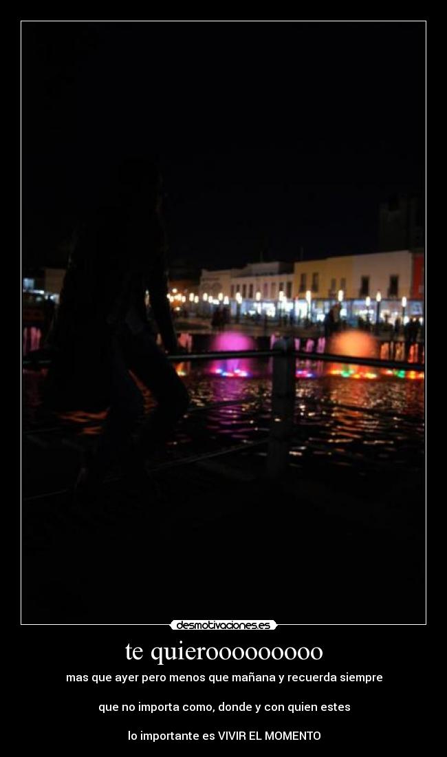 te quierooooooooo - mas que ayer pero menos que mañana y recuerda siempre
que no importa como, donde y con quien estes
lo importante es VIVIR EL MOMENTO