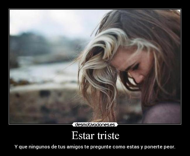 Estar triste - Y que ningunos de tus amigos te pregunte como estas y ponerte peor.