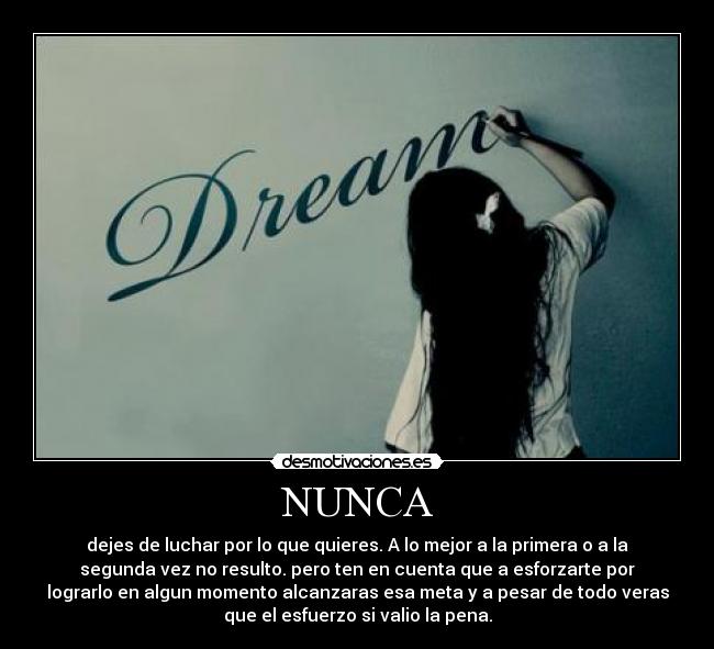 NUNCA - dejes de luchar por lo que quieres. A lo mejor a la primera o a la
segunda vez no resulto. pero ten en cuenta que a esforzarte por
lograrlo en algun momento alcanzaras esa meta y a pesar de todo veras
que el esfuerzo si valio la pena.