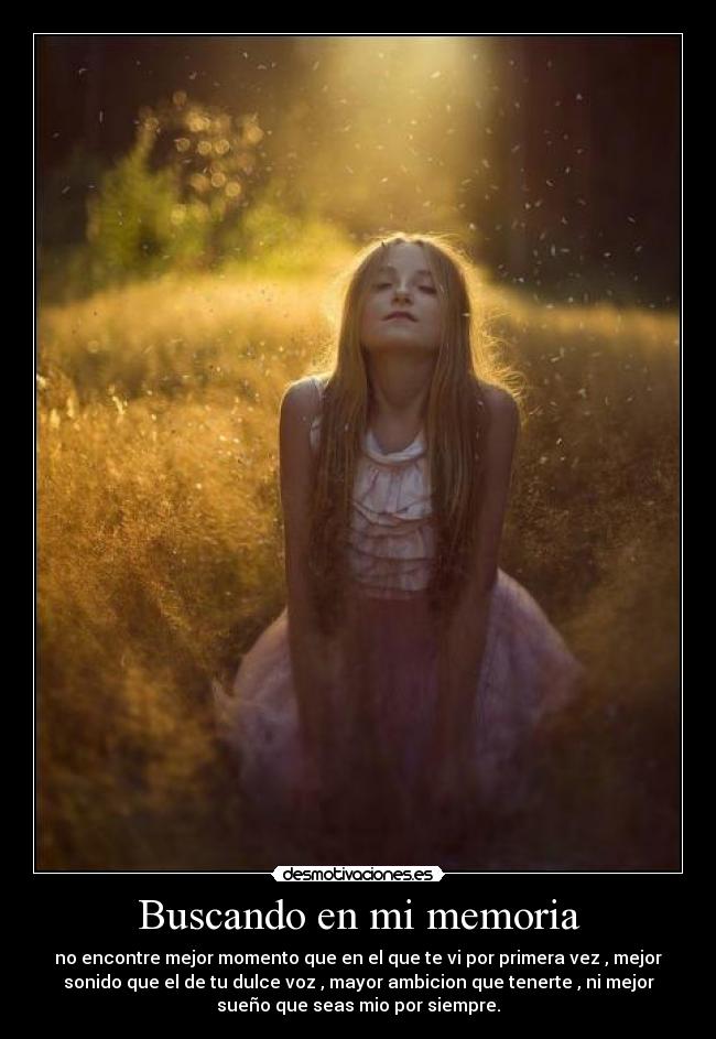 Buscando en mi memoria - no encontre mejor momento que en el que te vi por primera vez , mejor
sonido que el de tu dulce voz , mayor ambicion que tenerte , ni mejor
sueño que seas mio por siempre.