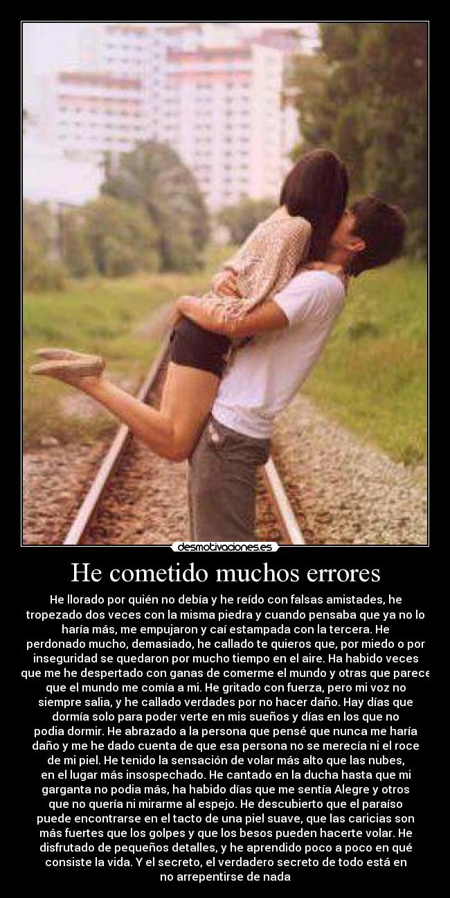 He cometido muchos errores - He llorado por quién no debía y he reído con falsas amistades, he
tropezado dos veces con la misma piedra y cuando pensaba que ya no lo
haría más, me empujaron y caí estampada con la tercera. He
perdonado mucho, demasiado, he callado te quieros que, por miedo o por
inseguridad se quedaron por mucho tiempo en el aire. Ha habido veces
que me he despertado con ganas de comerme el mundo y otras que parece
que el mundo me comía a mi. He gritado con fuerza, pero mi voz no
siempre salia, y he callado verdades por no hacer daño. Hay días que
dormía solo para poder verte en mis sueños y días en los que no
podia dormir. He abrazado a la persona que pensé que nunca me haría
daño y me he dado cuenta de que esa persona no se merecía ni el roce
de mi piel. He tenido la sensación de volar más alto que las nubes,
en el lugar más insospechado. He cantado en la ducha hasta que mi
garganta no podia más, ha habido días que me sentía Alegre y otros
que no quería ni mirarme al espejo. He descubierto que el paraíso
puede encontrarse en el tacto de una piel suave, que las caricias son
más fuertes que los golpes y que los besos pueden hacerte volar. He
disfrutado de pequeños detalles, y he aprendido poco a poco en qué
consiste la vida. Y el secreto, el verdadero secreto de todo está en
no arrepentirse de nada