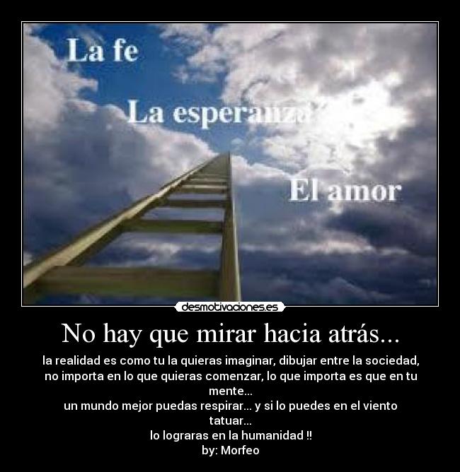 No hay que mirar hacia atrás... - la realidad es como tu la quieras imaginar, dibujar entre la sociedad,
no importa en lo que quieras comenzar, lo que importa es que en tu mente...
un mundo mejor puedas respirar... y si lo puedes en el viento tatuar...
lo lograras en la humanidad !!
by: Morfeo