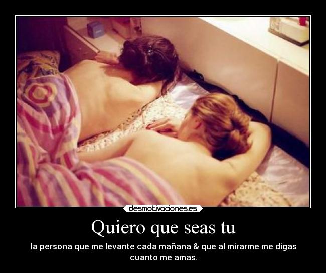 Quiero que seas tu - la persona que me levante cada mañana & que al mirarme me digas cuanto me amas.